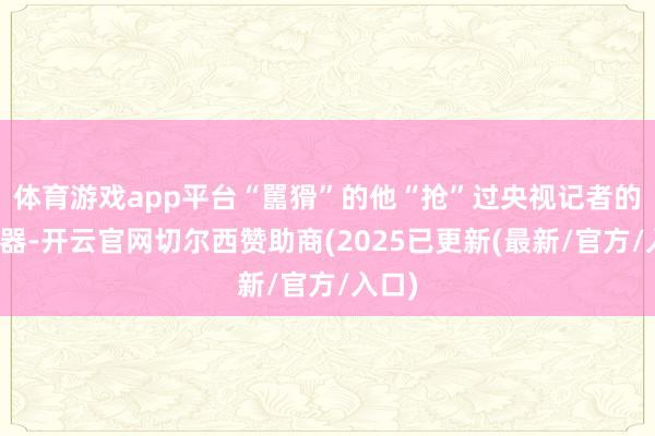 体育游戏app平台“嚚猾”的他“抢”过央视记者的发话器-开云官网切尔西赞助商(2025已更新(最新/官方/入口)
