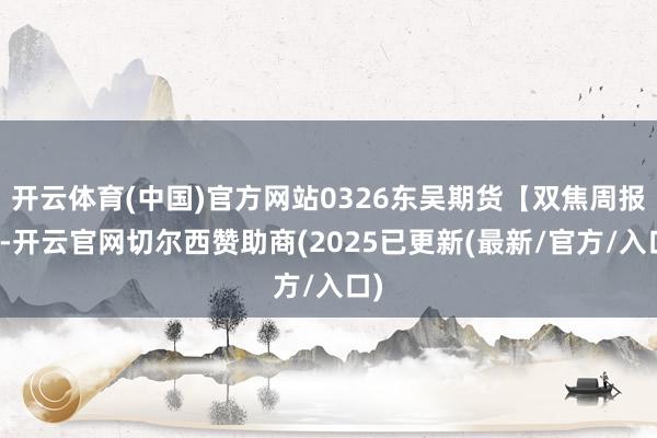 开云体育(中国)官方网站0326东吴期货【双焦周报】-开云官网切尔西赞助商(2025已更新(最新/官方/入口)