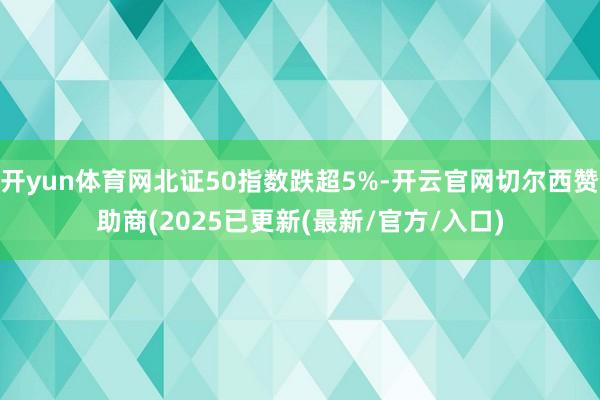开yun体育网北证50指数跌超5%-开云官网切尔西赞助商(2025已更新(最新/官方/入口)