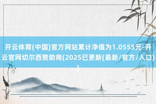 开云体育(中国)官方网站累计净值为1.0555元-开云官网切尔西赞助商(2025已更新(最新/官方/入口)