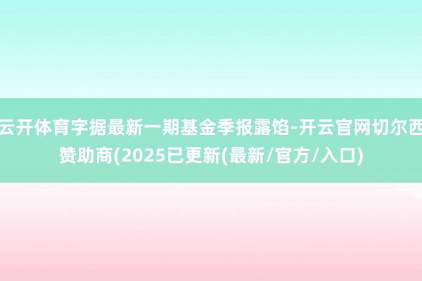 云开体育字据最新一期基金季报露馅-开云官网切尔西赞助商(2025已更新(最新/官方/入口)