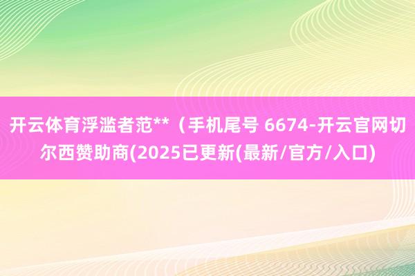 开云体育浮滥者范**（手机尾号 6674-开云官网切尔西赞助商(2025已更新(最新/官方/入口)