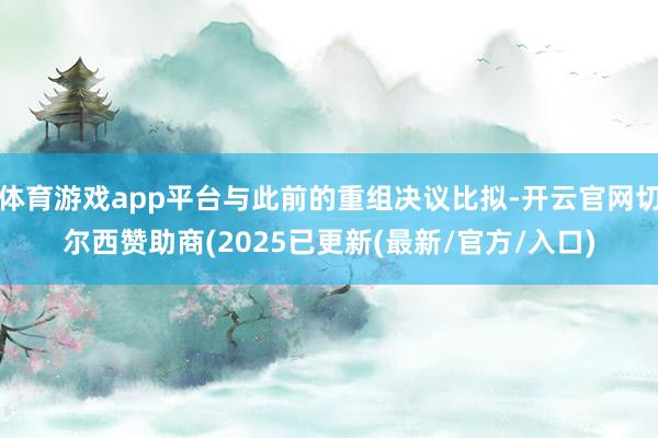 体育游戏app平台与此前的重组决议比拟-开云官网切尔西赞助商(2025已更新(最新/官方/入口)