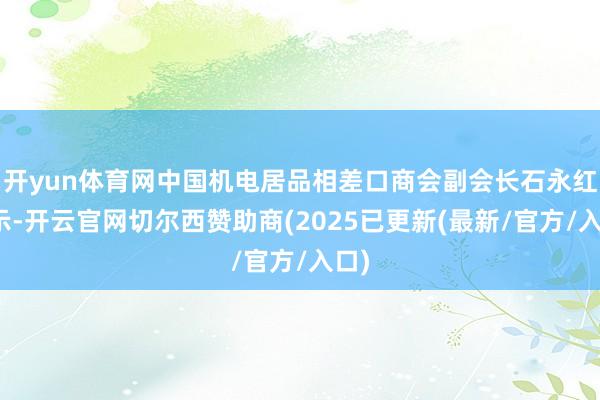 开yun体育网中国机电居品相差口商会副会长石永红暗示-开云官网切尔西赞助商(2025已更新(最新/官方/入口)