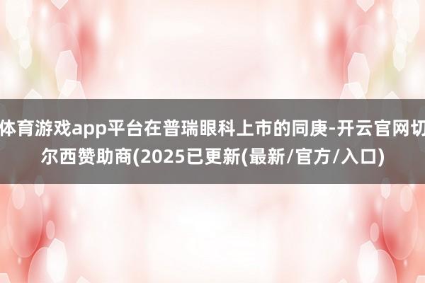 体育游戏app平台在普瑞眼科上市的同庚-开云官网切尔西赞助商(2025已更新(最新/官方/入口)
