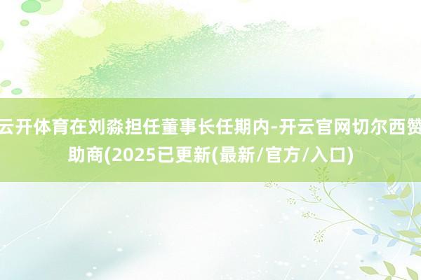 云开体育在刘淼担任董事长任期内-开云官网切尔西赞助商(2025已更新(最新/官方/入口)