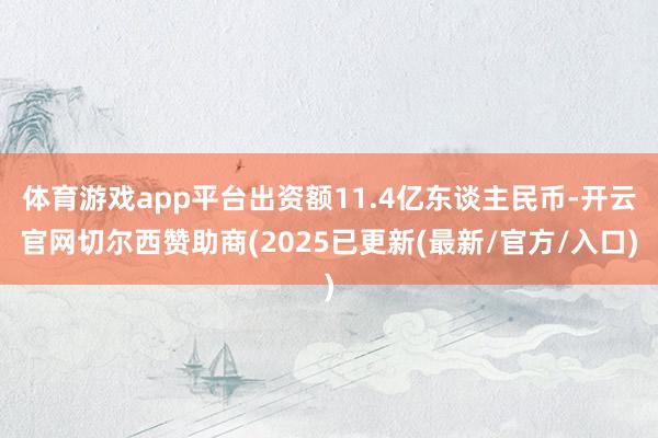 体育游戏app平台出资额11.4亿东谈主民币-开云官网切尔西赞助商(2025已更新(最新/官方/入口)