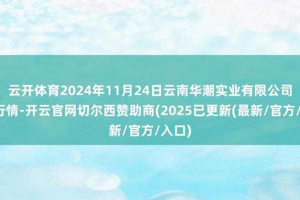 云开体育2024年11月24日云南华潮实业有限公司价钱行情-开云官网切尔西赞助商(2025已更新(最新/官方/入口)