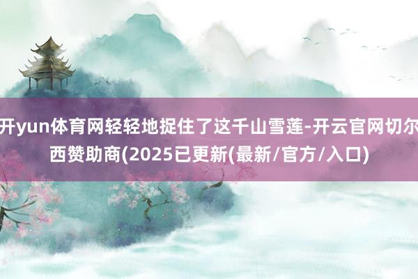 开yun体育网轻轻地捉住了这千山雪莲-开云官网切尔西赞助商(2025已更新(最新/官方/入口)