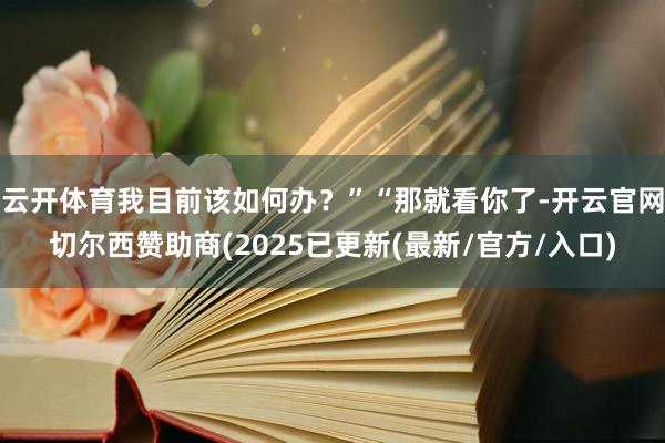 云开体育我目前该如何办？”“那就看你了-开云官网切尔西赞助商(2025已更新(最新/官方/入口)