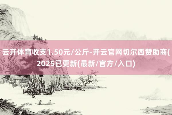 云开体育收支1.50元/公斤-开云官网切尔西赞助商(2025已更新(最新/官方/入口)