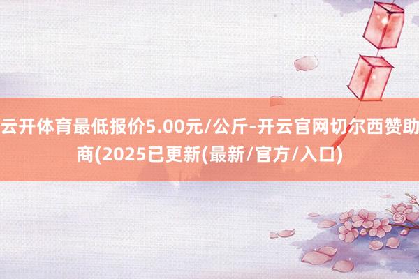 云开体育最低报价5.00元/公斤-开云官网切尔西赞助商(2025已更新(最新/官方/入口)