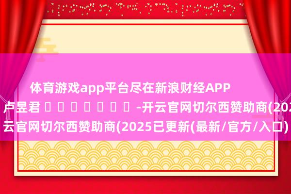 体育游戏app平台尽在新浪财经APP            						拖累裁剪：卢昱君 							-开云官网切尔西赞助商(2025已更新(最新/官方/入口)