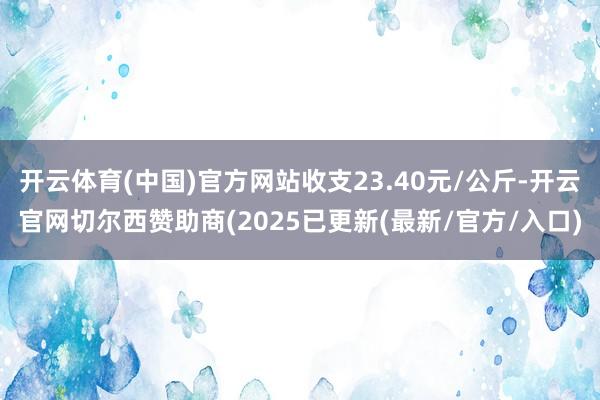 开云体育(中国)官方网站收支23.40元/公斤-开云官网切尔西赞助商(2025已更新(最新/官方/入口)