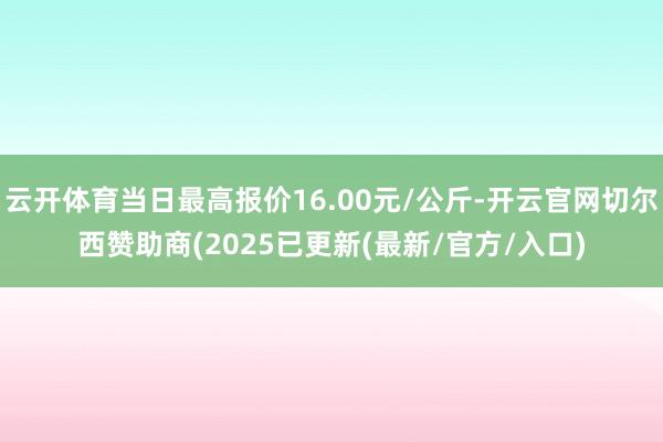 云开体育当日最高报价16.00元/公斤-开云官网切尔西赞助商(2025已更新(最新/官方/入口)
