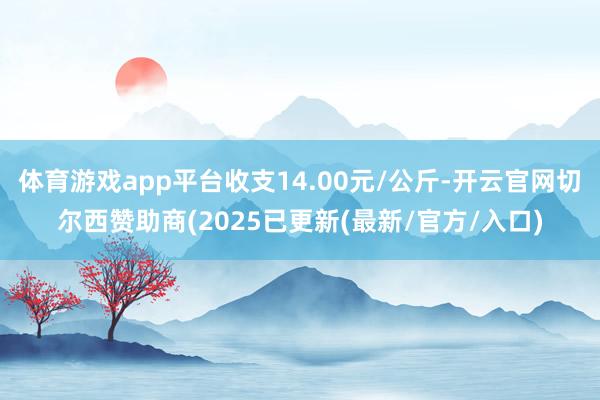 体育游戏app平台收支14.00元/公斤-开云官网切尔西赞助商(2025已更新(最新/官方/入口)