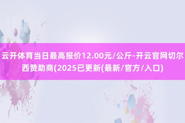 云开体育当日最高报价12.00元/公斤-开云官网切尔西赞助商(2025已更新(最新/官方/入口)