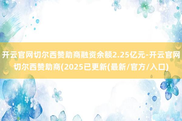 开云官网切尔西赞助商融资余额2.25亿元-开云官网切尔西赞助商(2025已更新(最新/官方/入口)