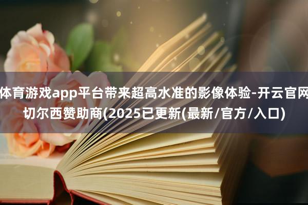 体育游戏app平台带来超高水准的影像体验-开云官网切尔西赞助商(2025已更新(最新/官方/入口)