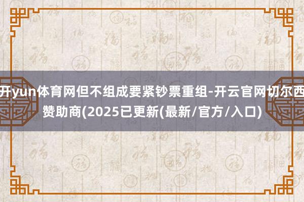 开yun体育网但不组成要紧钞票重组-开云官网切尔西赞助商(2025已更新(最新/官方/入口)