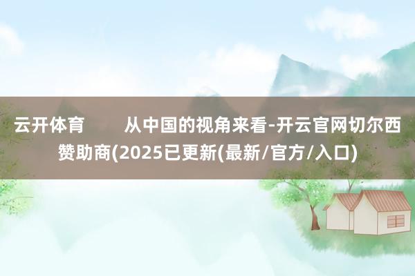 云开体育        从中国的视角来看-开云官网切尔西赞助商(2025已更新(最新/官方/入口)
