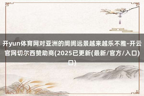 开yun体育网对亚洲的阛阓远景越来越乐不雅-开云官网切尔西赞助商(2025已更新(最新/官方/入口)