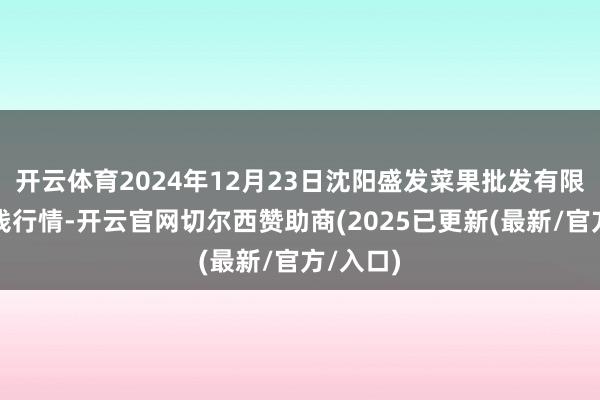 开云体育2024年12月23日沈阳盛发菜果批发有限公司价钱行情-开云官网切尔西赞助商(2025已更新(最新/官方/入口)