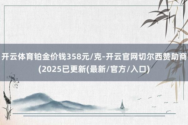 开云体育铂金价钱358元/克-开云官网切尔西赞助商(2025已更新(最新/官方/入口)