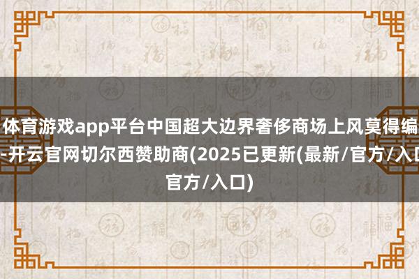 体育游戏app平台中国超大边界奢侈商场上风莫得编削-开云官网切尔西赞助商(2025已更新(最新/官方/入口)