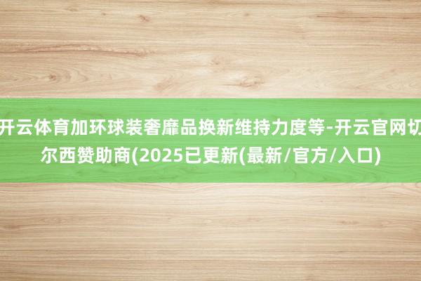 开云体育加环球装奢靡品换新维持力度等-开云官网切尔西赞助商(2025已更新(最新/官方/入口)
