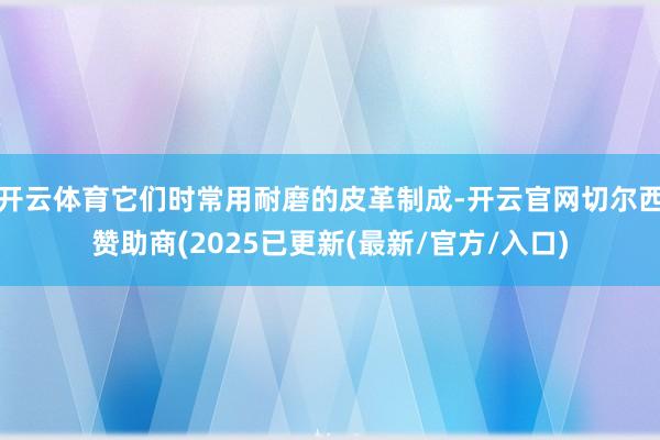 开云体育它们时常用耐磨的皮革制成-开云官网切尔西赞助商(2025已更新(最新/官方/入口)