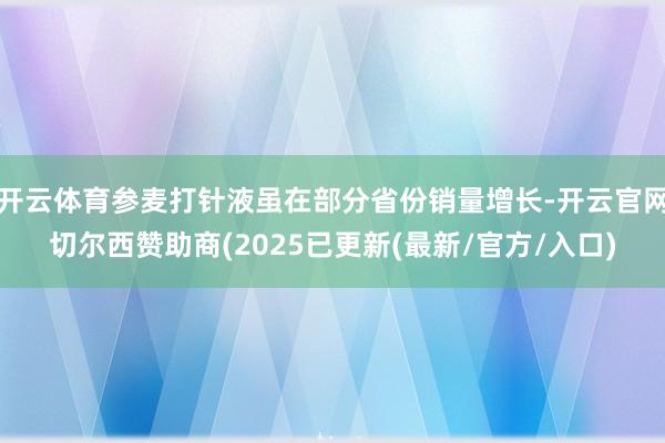 开云体育参麦打针液虽在部分省份销量增长-开云官网切尔西赞助商(2025已更新(最新/官方/入口)