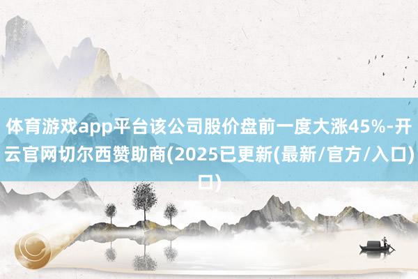 体育游戏app平台该公司股价盘前一度大涨45%-开云官网切尔西赞助商(2025已更新(最新/官方/入口)
