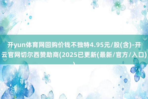 开yun体育网回购价钱不独特4.95元/股(含)-开云官网切尔西赞助商(2025已更新(最新/官方/入口)