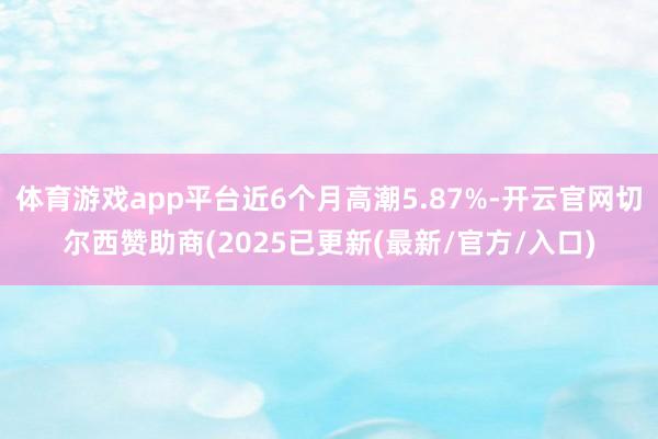 体育游戏app平台近6个月高潮5.87%-开云官网切尔西赞助商(2025已更新(最新/官方/入口)