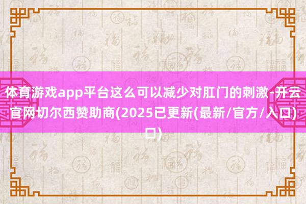 体育游戏app平台这么可以减少对肛门的刺激-开云官网切尔西赞助商(2025已更新(最新/官方/入口)
