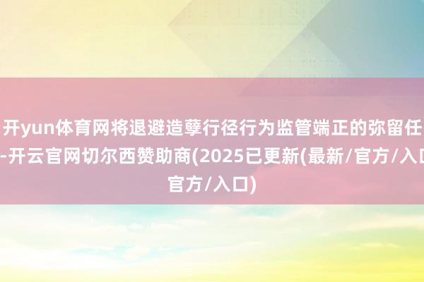 开yun体育网将退避造孽行径行为监管端正的弥留任务-开云官网切尔西赞助商(2025已更新(最新/官方/入口)