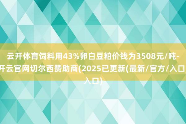 云开体育饲料用43%卵白豆粕价钱为3508元/吨-开云官网切尔西赞助商(2025已更新(最新/官方/入口)