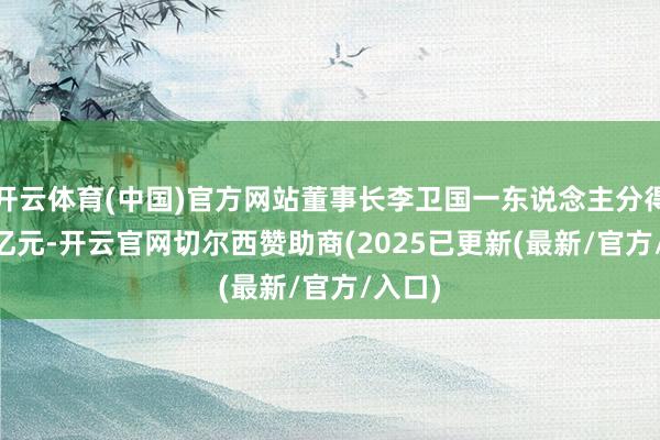 开云体育(中国)官方网站董事长李卫国一东说念主分得9.63亿元-开云官网切尔西赞助商(2025已更新(最新/官方/入口)