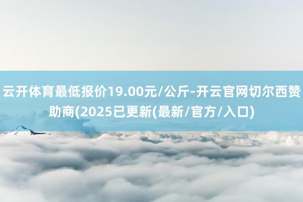 云开体育最低报价19.00元/公斤-开云官网切尔西赞助商(2025已更新(最新/官方/入口)