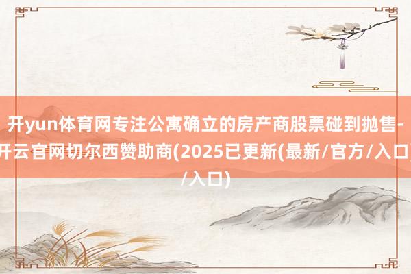 开yun体育网专注公寓确立的房产商股票碰到抛售-开云官网切尔西赞助商(2025已更新(最新/官方/入口)