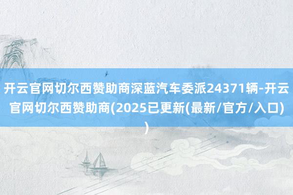 开云官网切尔西赞助商深蓝汽车委派24371辆-开云官网切尔西赞助商(2025已更新(最新/官方/入口)
