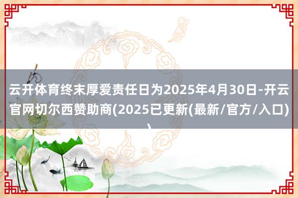 云开体育终末厚爱责任日为2025年4月30日-开云官网切尔西赞助商(2025已更新(最新/官方/入口)