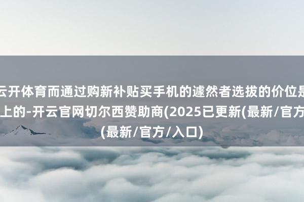 云开体育而通过购新补贴买手机的遽然者选拔的价位是比拟偏上的-开云官网切尔西赞助商(2025已更新(最新/官方/入口)