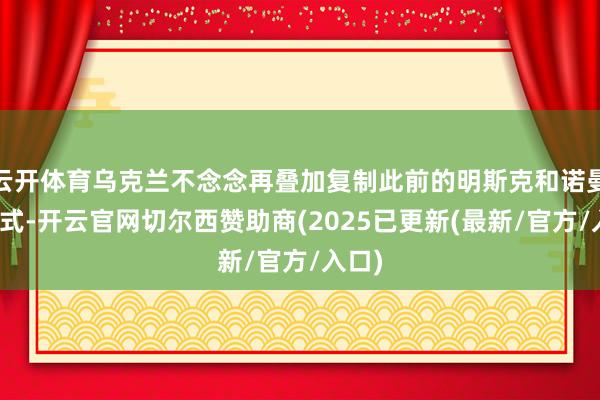 云开体育乌克兰不念念再叠加复制此前的明斯克和诺曼底模式-开云官网切尔西赞助商(2025已更新(最新/官方/入口)