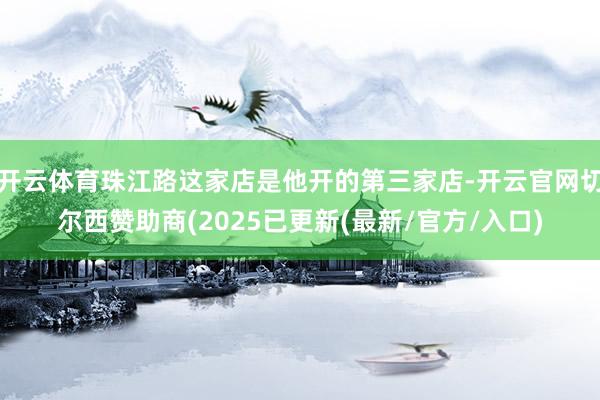 开云体育珠江路这家店是他开的第三家店-开云官网切尔西赞助商(2025已更新(最新/官方/入口)