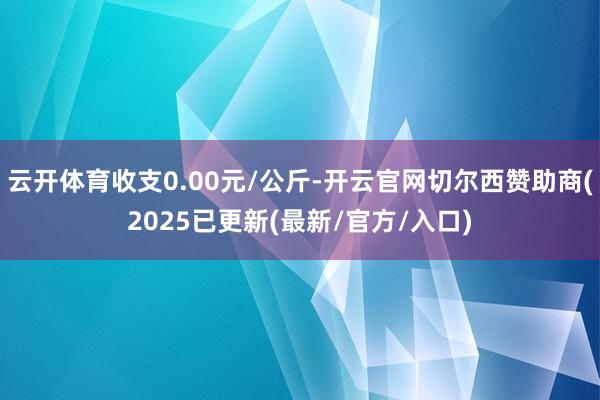云开体育收支0.00元/公斤-开云官网切尔西赞助商(2025已更新(最新/官方/入口)